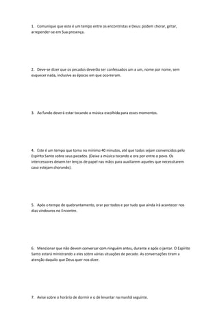 1. Comunique que este é um tempo entre os encontristas e Deus: podem chorar, gritar,
arrepender-se em Sua presença.
2. Deve-se dizer que os pecados deverão ser confessados um a um, nome por nome, sem
esquecer nada, inclusive as épocas em que ocorreram.
3. Ao fundo deverá estar tocando a música escolhida para esses momentos.
4. Este é um tempo que toma no mínimo 40 minutos, até que todos sejam convencidos pelo
Espírito Santo sobre seus pecados. (Deixe a música tocando e ore por entre o povo. Os
intercessores devem ter lenços de papel nas mãos para auxiliarem aqueles que necessitarem
caso estejam chorando).
5. Após o tempo de quebrantamento, orar por todos e por tudo que ainda irá acontecer nos
dias vindouros no Encontre.
6. Mencionar que não devem conversar com ninguém antes, durante e após o jantar. O Espírito
Santo estará ministrando a eles sobre várias situações de pecado. As conversações tiram a
atenção daquilo que Deus quer nos dizer.
7. Avise sobre o horário de dormir e o de levantar na manhã seguinte.
 