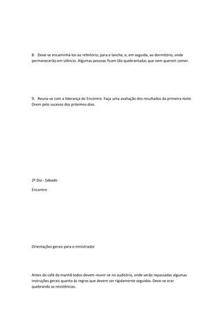 8. Deve-se encaminhá-los ao refeitório, para o lanche, e, em seguida, ao dormitório, onde
permanecerão em silêncio. Algumas pessoas ficam tão quebrantadas que nem querem comer.
9. Reuna-se com a liderança do Encontro. Faça uma avaliação dos resultados da primeira noite.
Orem pelo sucesso dos próximos dias.
2º Dia - Sábado
Encontro
Orientações gerais para o ministrador
Antes do café da manhã todos devem reunir-se no auditório, onde serão repassadas algumas
instruções gerais quanto às regras que devem ser rigidamente seguidas. Deve-se orar
quebrando as resistências.
 
