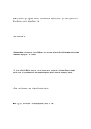 Pode-se permitir que algumas pessoas apresentem-se, mencionando o que estão esperando do
Encontro, seu nome, discipulador, etc.
Citar Gálatas 4:19.
• Deus está permitindo uma insatisfação em nós para que saiamos do estilo de vida que temos e
recebamos a proposta do Senhor.
• A nossa vida cristã deve ser uma eterna dor de parto para gerarmos o que Deus tem para
nossas vidas. Não podemos ser meramente religiosos. Precisamos de Deus para vencer.
• Orar mencionando o que vai acontecer doravante.
• Em seguida, iniciar com a primeira palestra, antes do café.
 