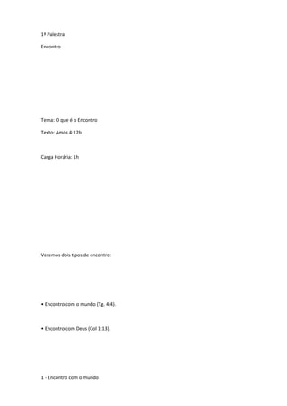 1ª Palestra
Encontro
Tema: O que é o Encontro
Texto: Amós 4:12b
Carga Horária: 1h
Veremos dois tipos de encontro:
• Encontro com o mundo (Tg. 4:4).
• Encontro com Deus (Col 1:13).
1 - Encontro com o mundo
 