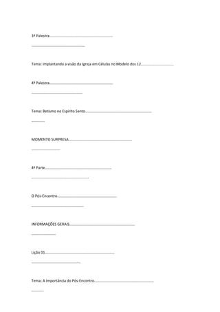 3ª Palestra..............................................................
....................................................
Tema: Implantando a visão da Igreja em Células no Modelo dos 12................................
4ª Palestra..............................................................
..................................................
Tema: Batismo no Espírito Santo.................................................................
.............
MOMENTO SURPRESA..............................................................
............................
4ª Parte.................................................................
........................................................
O Pós-Encontro..........................................................
...................................................
INFORMAÇÕES GERAIS................................................................
........................
Lição 01....................................................................
................................................
Tema: A Importância do Pós-Encontro..........................................................
............
 