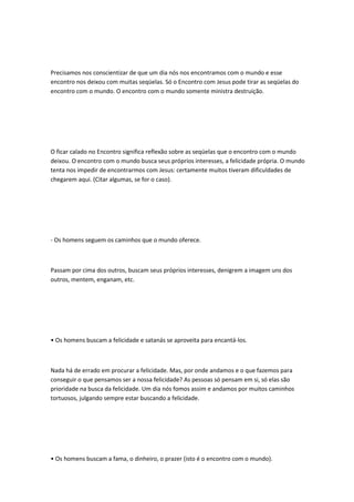 Precisamos nos conscientizar de que um dia nós nos encontramos com o mundo e esse
encontro nos deixou com muitas seqüelas. Só o Encontro com Jesus pode tirar as seqüelas do
encontro com o mundo. O encontro com o mundo somente ministra destruição.
O ficar calado no Encontro significa reflexão sobre as seqüelas que o encontro com o mundo
deixou. O encontro com o mundo busca seus próprios interesses, a felicidade própria. O mundo
tenta nos impedir de encontrarmos com Jesus: certamente muitos tiveram dificuldades de
chegarem aqui. (Citar algumas, se for o caso).
- Os homens seguem os caminhos que o mundo oferece.
Passam por cima dos outros, buscam seus próprios interesses, denigrem a imagem uns dos
outros, mentem, enganam, etc.
• Os homens buscam a felicidade e satanás se aproveita para encantá-los.
Nada há de errado em procurar a felicidade. Mas, por onde andamos e o que fazemos para
conseguir o que pensamos ser a nossa felicidade? As pessoas só pensam em si, só elas são
prioridade na busca da felicidade. Um dia nós fomos assim e andamos por muitos caminhos
tortuosos, julgando sempre estar buscando a felicidade.
• Os homens buscam a fama, o dinheiro, o prazer (isto é o encontro com o mundo).
 