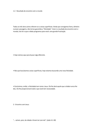 1.2 - Resultado do encontro com o mundo
Todos os três itens acima referem-se a coisas superficiais. Ainda que consigamos fama, dinheiro
e prazer passageiro, não ternos garantida a “felicidade”. Este é o resultado do encontro com o
mundo; isto foi o que o diabo programou para você: uma grande frustração.
• Hoje viemos aqui para buscar algo diferente.
• Nós que buscávamos coisas superficiais, hoje estamos buscando uma nova felicidade.
• Concluímos, então: a felicidade tem nome: Jesus. Ele lhe dará aquilo que o diabo nunca lhe
deu. Ele lhe proporcionará tudo o que você tem necessidade.
2 - Encontro com Jesus
“... saíram, pois, da cidade e foram ter com ele”. (João 4:1-30)
 