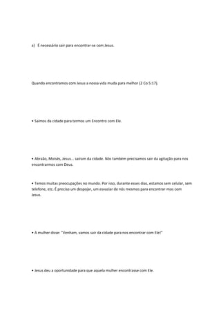 a) É necessário sair para encontrar-se com Jesus.
Quando encontramos com Jesus a nossa vida muda para melhor (2 Co 5:17).
• Saímos da cidade para termos um Encontro com Ele.
• Abraão, Moisés, Jesus... saíram da cidade. Nós também precisamos sair da agitação para nos
encontrarmos com Deus.
• Temos muitas preocupações no mundo. Por isso, durante esses dias, estamos sem celular, sem
telefone, etc. É preciso um despojar, um esvaziar de nós mesmos para encontrar-mos com
Jesus.
• A mulher disse: “Venham, vamos sair da cidade para nos encontrar com Ele!”
• Jesus deu a oportunidade para que aquela mulher encontrasse com Ele.
 