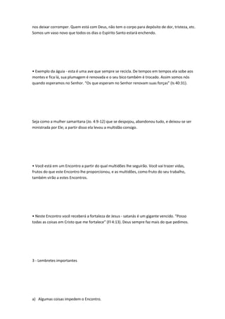 nos deixar corromper. Quem está com Deus, não tem o corpo para depósito de dor, tristeza, etc.
Somos um vaso novo que todos os dias o Espírito Santo estará enchendo.
• Exemplo da águia - esta é uma ave que sempre se recicla. De tempos em tempos ela sobe aos
montes e fica lá, sua plumagem é renovada e o seu bico também é trocado. Assim somos nós
quando esperamos no Senhor. “Os que esperam no Senhor renovam suas forças” (Is 40:31).
Seja como a mulher samaritana (Jo. 4:9-12) que se despojou, abandonou tudo, e deixou-se ser
ministrada por Ele; a partir disso ela levou a multidão consigo.
• Você está em um Encontro a partir do qual multidões lhe seguirão. Você vai trazer vidas,
frutos do que este Encontro lhe proporcionou, e as multidões, como fruto do seu trabalho,
também virão a estes Encontros.
• Neste Encontro você receberá a fortaleza de Jesus - satanás é um gigante vencido. “Posso
todas as coisas em Cristo que me fortalece” (Fl 4:13). Deus sempre faz mais do que pedimos.
3 - Lembretes importantes
a) Algumas coisas impedem o Encontro.
 