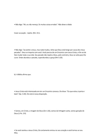 • Não diga: “Ah, eu não mereço, fiz muitas coisas erradas”. Não deixe o diabo
trazer acusação - rejeite. (Rm. 8:1).
• Não diga: “já aceitei a Jesus, mas nada mudou. Acho que Deus está longe por causa dos meus
pecados”. Deus se importa com você. Você precisa de um Encontro com Jesus Cristo, e Ele vai de
fato mudar toda a sua vida. Seu pecado não repele a Deus, pelo contrário, Deus se volta para lhe
curar. Onde abundou o pecado, superabundou a graça (Rm 5:20).
b) A Bíblia afirma que:
• Jesus Cristo está interessado em ter um Encontro conosco. Ele disse: “Eis que estou à porta e
bato” (Ap. 3:20). Ele está à nossa disposição.
• Somos, em Cristo, a imagem de Deus (Gn 1:26), somos da linhagem santa, somos geração de
Deus (1 Pe. 2:9).
• Se você aceitou a Jesus Cristo, Ele certamente entrou no seu coração e você tornou-se seu
filho.
 