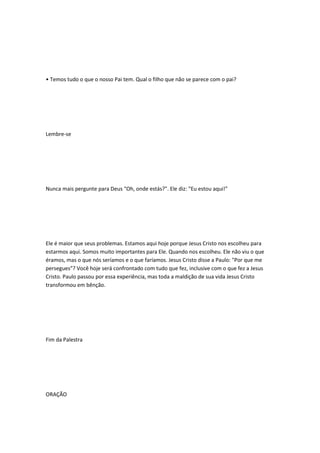• Temos tudo o que o nosso Pai tem. Qual o filho que não se parece com o pai?
Lembre-se
Nunca mais pergunte para Deus "Oh, onde estás?". Ele diz: "Eu estou aqui!"
Ele é maior que seus problemas. Estamos aqui hoje porque Jesus Cristo nos escolheu para
estarmos aqui. Somos muito importantes para Ele. Quando nos escolheu. Ele não viu o que
éramos, mas o que nós seríamos e o que faríamos. Jesus Cristo disse a Paulo: "Por que me
persegues"? Você hoje será confrontado com tudo que fez, inclusive com o que fez a Jesus
Cristo. Paulo passou por essa experiência, mas toda a maldição de sua vida Jesus Cristo
transformou em bênção.
Fim da Palestra
ORAÇÃO
 