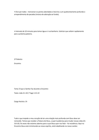 • Orar por todos - mencionar os pontos abordados e levá-los a um quebrantamento profundo e
arrependimento de pecados (música de adoração ao fundo).
• Intervalo de 10 minutos para tomar água e ir ao banheiro. Solicitar que voltem rapidamente
para a próxima palestra.
2ª Palestra
Encontro
Tema: O que o Senhor faz durante o Encontro
Texto: João 4:1-42 / Tiago 1:21-22
Carga Horária: 1h
Tudo o que impede o meu coração de ter uma relação mais profunda com Deus deve ser
removido. Temos que receber a Palavra de Deus, a qual é poderosa para mudar nossas vidas (CI.
3:8-10). Às vezes não estamos abertos para o que Deus quer nos falar - há resistência. Aqui no
Encontro Deus está ministrando ao nosso espírito, está trabalhando no nosso caráter.
 