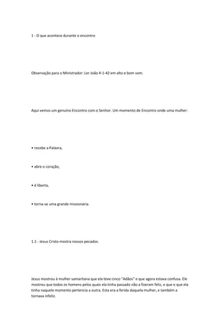 1 - O que acontece durante o encontro
Observação para o Ministrador: Ler João 4-1-42 em alto e bom som.
Aqui vemos um genuíno Encontro com o Senhor. Um momento de Encontro onde uma mulher:
• recebe a Palavra,
• abre o coração,
• é liberta,
• torna-se uma grande missionária.
1.1 - Jesus Cristo mostra nossos pecados.
Jesus mostrou à mulher samaritana que ela teve cinco "Adãos" e que agora estava confusa. Ele
mostrou que todos os homens pelos quais ela tinha passado não a fizeram feliz, e que o que ela
tinha naquele momento pertencia a outra. Esta era a ferida daquela mulher, e também a
tornava infeliz.
 