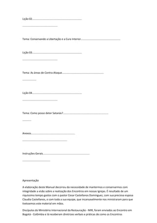 Lição 02....................................................................
................................................
Tema: Conservando a Libertação e a Cura Interior......................................................
Lição 03....................................................................
................................................
Tema: As áreas de Contra-Ataque.........................................................
...................
Lição 04....................................................................
................................................
Tema: Como posso deter Satanás?..............................................................
............
Anexos............................................................
.............................................................
Instruções Gerais................................................................
......................................
Apresentação
A elaboração deste Manual decorreu da necessidade de mantermos e conservarmos com
integridade a visão sobre a realização dos Encontros em nossas Igrejas. É resultado de um
riquíssimo tempo gastos com o pastor Cesar Castellanos Dominguez, com sua preciosa esposa
Claudia Castellanos, e com toda a sua equipe, que incansavelmente nos ministraram para que
tivéssemos este material em mãos.
Discípulos do Ministério Internacional da Restauração - MIR, foram enviados ao Encontro em
Bogotá - Colômbia e lá receberam diretrizes verbais e práticas de como os Encontros
 