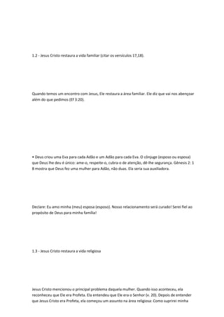 1.2 - Jesus Cristo restaura a vida familiar (citar os versículos 17,18).
Quando temos um encontro com Jesus, Ele restaura a área familiar. Ele diz que vai nos abençoar
além do que pedimos (Ef 3:20).
• Deus criou uma Eva para cada Adão e um Adão para cada Eva. O cônjuge (esposo ou esposa)
que Deus lhe deu é único: ame-o, respeite-o, cubra-o de atenção, dê-lhe segurança. Gênesis 2: 1
8 mostra que Deus fez uma mulher para Adão, não duas. Ela seria sua auxiliadora.
Declare: Eu amo minha (meu) esposa (esposo). Nosso relacionamento será curado! Serei fiel ao
propósito de Deus para minha família!
1.3 - Jesus Cristo restaura a vida religiosa
Jesus Cristo mencionou o principal problema daquela mulher. Quando isso aconteceu, ela
reconheceu que Ele era Profeta. Ela entendeu que Ele era o Senhor (v. 20). Depois de entender
que Jesus Cristo era Profeta, ela começou um assunto na área religiosa: Como suprirei minha
 
