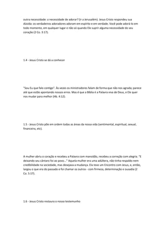 outra necessidade: a necessidade de adorar? (ir a Jerusalém). Jesus Cristo respondeu sua
dúvida: os verdadeiros adoradores adoram em espírito e em verdade. Você pode adorá-lo em
todo momento, em qualquer lugar e não só quando Ele suprir alguma necessidade do seu
coração (2 Co. 3:17).
1.4 - Jesus Cristo se dá a conhecer
"Sou Eu que falo contigo". Às vezes os ministradores falam de forma que não nos agrada; parece
até que estão apontando nossos erros. Mas é que a Bíblia é a Palavra viva de Deus, e Ele quer
nos mudar para melhor (Hb. 4:12).
1.5 - Jesus Cristo põe em ordem todas as áreas da nossa vida (sentimental, espiritual, sexual,
financeira, etc).
A mulher abriu o coração e recebeu a Palavra com mansidão, recebeu a correção com alegria. “E
deixando seu cântaro foi ao povo...” Aquela mulher era uma adúltera, não tinha respaldo nem
credibilidade na sociedade, mas desejava a mudança. Ela teve um Encontro com Jesus, e, então,
largou o que era do passado e foi chamar os outros - com firmeza, determinação e ousadia (2
Co. 5:17).
1.6 - Jesus Cristo restaura o nosso testemunho
 