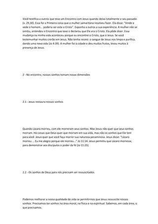 Você testifica a outros que teve um Encontro com Jesus quando deixa totalmente o seu passado
(v. 29,30). Essa foi a Primeira coisa que a mulher samaritana resolveu fazer. Ela disse: "Vinde e
vede o homem... poderia ser este o Cristo". Exponha a outros a sua experiência. A mulher não se
omitiu, entendeu o Encontro que teve e declarou que Ele era o Cristo. Ela pôde dizer: Essa
mudança na minha vida aconteceu porque eu encontrei o Cristo, que é Jesus. Se você
testemunhar muitos crerão em Jesus. Não tenha receio: o sangue de Jesus nos limpa e purifica,
dando uma nova vida (Jo 4:39). A mulher foi à cidade e deu muitos frutos, levou muitos à
presença de Jesus.
2 - No encontro, nossos sonhos tomam novas dimensões
2.1 - Jesus restaura nossos sonhos
Quando Lázaro morreu, com ele morreram seus sonhos. Mas Jesus não quer que seus sonhos
morram. Há coisas que Deus quer que morram em sua vida, mas não os sonhos que Ele tem
para você. Jesus quer que você faça morrer sua natureza pecaminosa. Jesus disse: “Lázaro
morreu ... Eu me alegro porque ele morreu...” Jo 11:14. Jesus permitiu que Lázaro morresse,
para demonstrar aos discípulos o poder da fé (Jo 11:25).
2.2 - Os sonhos de Deus para nós precisam ser ressuscitados.
Podemos melhorar a nossa qualidade de vida se permitirmos que Jesus ressuscite nossos
sonhos. Precisamos ter sonhos na área moral, na física e na espiritual. Sabemos, em cada área, o
que precisamos.
 