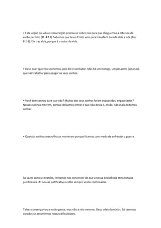 • Esta unção de vida e ressurreição precisa vir sobre nós para que cheguemos à estatura de
varão perfeito (Ef. 4:13). Sabemos que Jesus Cristo veio para transferir da vida dele a nós (Rm
8:1 1). Ele traz vida, porque é o autor da vida.
• Deus quer que nós sonhemos, pois Ele é sonhador. Mas há um inimigo, um pesadelo (satanás),
que vai trabalhar para apagar os seus sonhos.
• Você tem sonhos para sua vida? Muitos dos seus sonhos foram esquecidos, engavetados?
Nossos sonhos morrem, porque deixamos entrar o que não devia e, então, não mais podemos
sonhar.
• Quantos sonhos maravilhosos morreram porque ficamos com medo de enfrentar a guerra.
Às vezes somos covardes, tentamos nos convencer de que a nossa desistência tem motivos
justificáveis. As nossas justificativas estão sempre sendo reafirmadas.
Talvez convençamos a muita gente, mas não a nós mesmos. Deus odeia lamúrias. Só seremos
curados se assumirmos nossas dificuldades.
 