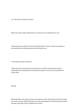 2.3 - Jesus Cristo motivamos a sonhar.
Muitos dos nossos sonhos estão mortos, mas Jesus diz: Eu irei despertá-los (v. 12).
• Não seja como os espias de Jericó. Eles também disseram “não” ao sonho de conquistar a
terra prometida. Dos doze espias somente dois disseram sim.
• Há muralhas? Vamos derrubá-las.
• Não seja como José, que contou seu sonho para os irmãos e estes quiseram matá-lo.
Compartilhe seus sonhos apenas com pessoas que sejam um com você, que caminhem na
mesma visão.
Atenção
Não compartilhe o seu sonho com quem não sonha ou sonha menos do que você. Quem sonha
com você se animará. Não permita que seu sonho seja sepultado. Este tipo de pessoa incrédula,
não apoia, não ajuda. Procure o gêmeo do seu sonho.
 
