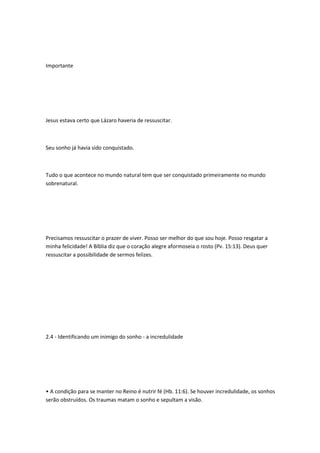 Importante
Jesus estava certo que Lázaro haveria de ressuscitar.
Seu sonho já havia sido conquistado.
Tudo o que acontece no mundo natural tem que ser conquistado primeiramente no mundo
sobrenatural.
Precisamos ressuscitar o prazer de viver. Posso ser melhor do que sou hoje. Posso resgatar a
minha felicidade! A Bíblia diz que o coração alegre aformoseia o rosto (Pv. 15:13). Deus quer
ressuscitar a possibilidade de sermos felizes.
2.4 - Identificando um inimigo do sonho - a incredulidade
• A condição para se manter no Reino é nutrir fé (Hb. 11:6). Se houver incredulidade, os sonhos
serão obstruídos. Os traumas matam o sonho e sepultam a visão.
 