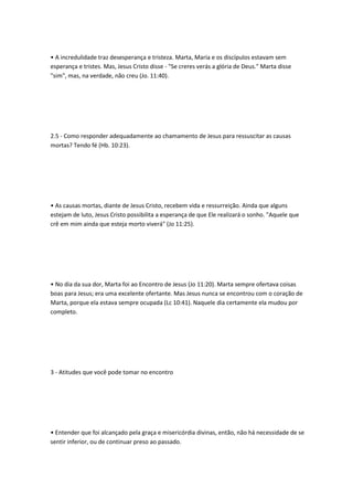 • A incredulidade traz desesperança e tristeza. Marta, Maria e os discípulos estavam sem
esperança e tristes. Mas, Jesus Cristo disse - "Se creres verás a glória de Deus." Marta disse
"sim", mas, na verdade, não creu (Jo. 11:40).
2.5 - Como responder adequadamente ao chamamento de Jesus para ressuscitar as causas
mortas? Tendo fé (Hb. 10:23).
• As causas mortas, diante de Jesus Cristo, recebem vida e ressurreição. Ainda que alguns
estejam de luto, Jesus Cristo possibilita a esperança de que Ele realizará o sonho. "Aquele que
crê em mim ainda que esteja morto viverá" (Jo 11:25).
• No dia da sua dor, Marta foi ao Encontro de Jesus (Jo 11:20). Marta sempre ofertava coisas
boas para Jesus; era uma excelente ofertante. Mas Jesus nunca se encontrou com o coração de
Marta, porque ela estava sempre ocupada (Lc 10:41). Naquele dia certamente ela mudou por
completo.
3 - Atitudes que você pode tomar no encontro
• Entender que foi alcançado pela graça e misericórdia divinas, então, não há necessidade de se
sentir inferior, ou de continuar preso ao passado.
 
