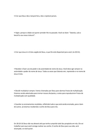 • Crer que Deus não o lançará fora, não o rejeitará jamais.
• Vigiar, porque o diabo vai querer prender-lhe no passado. Você vai dizer: "Satanás, cala a
bocal Eu sou nova criatura!".
• Crer que Jesus é o Cristo ungido de Deus, e que Ele está disponível para você. (Jo 20:31).
• Receber e fazer uso do poder e da autoridade do nome de Jesus. Você deve agir sempre na
autoridade e poder do nome de Jesus. Todas as vezes que Satanás vier, repreenda-o no nome de
Jesus Cristo.
• Decidir multiplicar sempre. Fomos chamados por Deus para darmos frutos de multiplicação.
Estamos sendo adestrados para treinar nossos discípulos, e estes para reproduzirem frutos de
multiplicação com qualidade.
• Guardar os ensinamentos recebidos, refletindo tudo o que está sendo ensinado, para o bem
de outros. já estamos recebendo o sonho de Deus para nós.
Gn 28:10-16 Deus não nos deixará até que tenha cumprido todo Seu propósito em nós. Ele vai
trabalhar para que você consiga realizar seu sonho. O sonho de Deus para sua vida, será
alcançado, se você quiser.
 