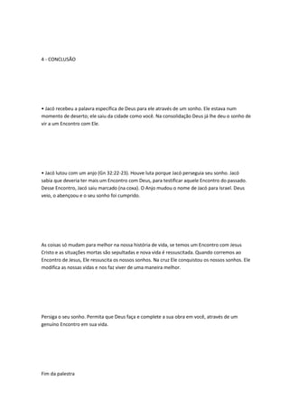 4 - CONCLUSÃO
• Jacó recebeu a palavra específica de Deus para ele através de um sonho. Ele estava num
momento de deserto; ele saiu da cidade como você. Na consolidação Deus já lhe deu o sonho de
vir a um Encontro com Ele.
• Jacó lutou com um anjo (Gn 32:22-23). Houve luta porque Jacó perseguia seu sonho. Jacó
sabia que deveria ter mais um Encontro com Deus, para testificar aquele Encontro do passado.
Desse Encontro, Jacó saiu marcado (na coxa). O Anjo mudou o nome de Jacó para Israel. Deus
veio, o abençoou e o seu sonho foi cumprido.
As coisas só mudam para melhor na nossa história de vida, se temos um Encontro com Jesus
Cristo e as situações mortas são sepultadas e nova vida é ressuscitada. Quando corremos ao
Encontro de Jesus, Ele ressuscita os nossos sonhos. Na cruz Ele conquistou os nossos sonhos. Ele
modifica as nossas vidas e nos faz viver de uma maneira melhor.
Persiga o seu sonho. Permita que Deus faça e complete a sua obra em você, através de um
genuíno Encontro em sua vida.
Fim da palestra
 