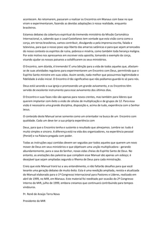 acontecem. Ao retomarem, passaram a realizar os Encontros em Manaus com base no que
viram e experimentaram, fazendo as devidas adaptações à nossa realidade, enquanto
brasileiros.
Estamos debaixo da cobertura espiritual do tremendo ministério da Missão Carismática
Internacional, e, sabendo que o casal Castellanos tem vontade que esta visão corra como a
corça, em terras brasileiras, vamos contribuir, divulgando-a pela imprensa escrita, falada e
televisiva, para que o nosso povo seja liberto das amarras satânicas e para que sejam arrancados
do nosso contexto os espíritos de ruína, pobreza e miséria, como também toda herança maligna.
Por este motivo nos apressamos em escrever esta apostila, tomando o exemplo da corça,
visando ajudar os nossos paisanos a solidificarem os seus ministérios.
O Encontro, sem dúvida, é tremendo! É uma bênção para a vida de todos aqueles que, afastam-
se de suas atividades regulares para experimentarem um Encontro com Deus, permitindo que o
Espírito Santo ministre em suas vidas. Assim sendo, nada melhor que possuirmos legitimidade e
fidelidade à visão inicial. O Encontro é tão significativo que não podíamos guardá-lo só para nós.
Deus está sarando a sua igreja e promovendo um grande avivamento, e os Encontros têm
servido de excelente instrumento para esse avivamento dos últimos dias.
O Encontro e suas fases não são apenas para novos crentes, mas também para líderes que
querem implantar com êxito a visão de células de multiplicação e de grupos de 12. Para essa
visão é necessário uma grande disciplina, disposição e, acima de tudo, experiência com o Senhor
Jesus.
O conteúdo deste Manual serve somente como um orientador na busca de um Encontro com
qualidade. Cada um deve ter a sua própria experiência com
Deus, para que o Encontro tenha e sustente o resultado que almejamos. Lembre-se: tudo é
muito simples e sincero. A diferença está na vida dos organizadores, na experiência pessoal
(Peniel) e na Palavra pregada com poder.
Todas as instruções aqui contidas devem ser seguidas por todos aqueles que querem um novo
mover de Deus em seus ministérios e que objetivam uma unção multiplicadora - gerando
abundantemente, para a casa do Senhor, novas vidas cheias do Espírito Santo de Deus. No
entanto, as anotações das palestras que compõem esse Manual são apenas um esboço; é
desejável que sejam ampliadas segundo o Rhema de Deus para cada ministração.
Creio que este Manual trará luz a seu entendimento, e não faltarão desafios para que você
levante uma geração debaixo de muito êxito. Esta é uma reedição ampliada, revista e atualizada
do Manual elaborado para o 1º Congresso Internacional para Pastores e Líderes, realizado em
abril de 1999, no MIR, em Manaus. Este material foi reeditado por ocasião do 2º Congresso
Interno do MIR, julho de 1999, embora creiamos que continuará contribuindo para tempos
vindouros.
Pr. Renê de Araújo Terra Nova
Presidente do MIR
 