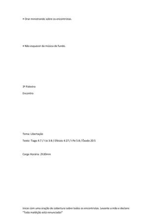 • Orar ministrando sobre os encontristas.
• Não esquecer da música de fundo.
3ª Palestra
Encontro
Tema: Libertação
Texto: Tiago 4:7 / I Jo 3:8 / Efésios 4:27 / I Pe 5:8 / Êxodo 20:5
Carga Horária: 2h30min
Inicie com uma oração de cobertura sobre todos os encontristas. Levante a mão e declare:
"Toda maldição está renunciada!"
 