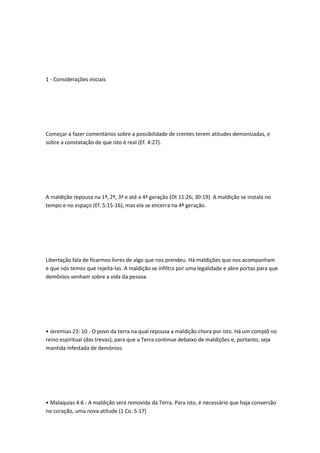 1 - Considerações iniciais
Começar a fazer comentários sobre a possibilidade de crentes terem atitudes demonizadas, e
sobre a constatação de que isto é real (Ef. 4:27).
A maldição repousa na 1ª, 2ª, 3ª e até a 4ª geração (Dt 11:26; 30:19). A maldição se instala no
tempo e no espaço (Ef. 5:15-16), mas ela se encerra na 4ª geração.
Libertação fala de ficarmos livres de algo que nos prendeu. Há maldições que nos acompanham
e que nós temos que rejeitá-las. A maldição se infiltra por uma legalidade e abre portas para que
demônios venham sobre a vida da pessoa.
• Jeremias 23: 10 - O povo da terra na qual repousa a maldição chora por isto. Há um complô no
reino espiritual (das trevas), para que a Terra continue debaixo de maldições e, portanto, seja
mantida infestada de demônios.
• Malaquias 4:6 - A maldição será removida da Terra. Para isto, é necessário que haja conversão
no coração, uma nova atitude (1 Co. 5:17)
 