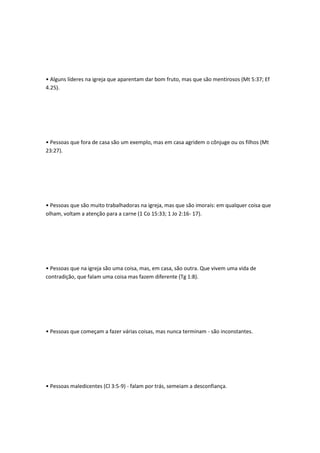 • Alguns líderes na igreja que aparentam dar bom fruto, mas que são mentirosos (Mt 5:37; Ef
4.25).
• Pessoas que fora de casa são um exemplo, mas em casa agridem o cônjuge ou os filhos (Mt
23:27).
• Pessoas que são muito trabalhadoras na igreja, mas que são imorais: em qualquer coisa que
olham, voltam a atenção para a carne (1 Co 15:33; 1 Jo 2:16- 17).
• Pessoas que na igreja são uma coisa, mas, em casa, são outra. Que vivem uma vida de
contradição, que falam uma coisa mas fazem diferente (Tg 1:8).
• Pessoas que começam a fazer várias coisas, mas nunca terminam - são inconstantes.
• Pessoas maledicentes (Cl 3:5-9) - falam por trás, semeiam a desconfiança.
 