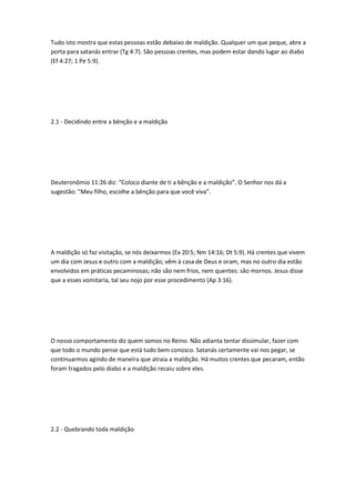 Tudo isto mostra que estas pessoas estão debaixo de maldição. Qualquer um que peque, abre a
porta para satanás entrar (Tg 4:7). São pessoas crentes, mas podem estar dando lugar ao diabo
(Ef 4:27; 1 Pe 5:9).
2.1 - Decidindo entre a bênção e a maldição
Deuteronômio 11:26 diz: “Coloco diante de ti a bênção e a maldição”. O Senhor nos dá a
sugestão: “Meu filho, escolhe a bênção para que você viva”.
A maldição só faz visitação, se nós deixarmos (Ex 20:5; Nm 14:16; Dt 5:9). Há crentes que vivem
um dia com Jesus e outro com a maldição; vêm à casa de Deus e oram, mas no outro dia estão
envolvidos em práticas pecaminosas; não são nem frios, nem quentes: são mornos. Jesus disse
que a esses vomitaria, tal seu nojo por esse procedimento (Ap 3:16).
O nosso comportamento diz quem somos no Reino. Não adianta tentar dissimular, fazer com
que todo o mundo pense que está tudo bem conosco. Satanás certamente vai nos pegar, se
continuarmos agindo de maneira que atraia a maldição. Há muitos crentes que pecaram, então
foram tragados pelo diabo e a maldição recaiu sobre eles.
2.2 - Quebrando toda maldição
 