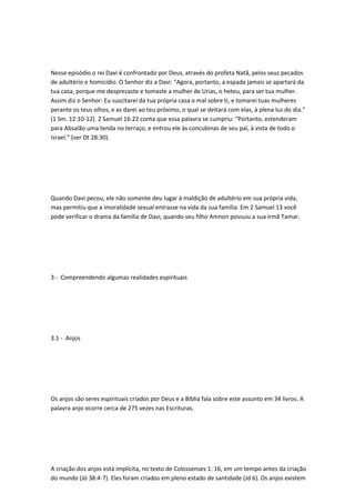 Nesse episódio o rei Davi é confrontado por Deus, através do profeta Natã, pelos seus pecados
de adultério e homicídio. O Senhor diz a Davi: “Agora, portanto, a espada jamais se apartará da
tua casa, porque me desprezaste e tomaste a mulher de Urias, o heteu, para ser tua mulher.
Assim diz o Senhor: Eu suscitarei da tua própria casa o mal sobre ti, e tomarei tuas mulheres
perante os teus olhos, e as darei ao teu próximo, o qual se deitará com elas, à plena luz do dia.”
(1 Sm. 12:10-12). 2 Samuel 16:22 conta que essa palavra se cumpriu: “Portanto, estenderam
para Absalão uma tenda no terraço, e entrou ele às concubinas de seu pai, à vista de todo o
Israel.” (ver Dt 28:30).
Quando Davi pecou, ele não somente deu lugar à maldição de adultério em sua própria vida,
mas permitiu que a imoralidade sexual entrasse na vida da sua família. Em 2 Samuel 13 você
pode verificar o drama da família de Davi, quando seu filho Amnon possuiu a sua irmã Tamar.
3 - Compreendendo algumas realidades espirituais
3.1 - Anjos
Os anjos são seres espirituais criados por Deus e a Bíblia fala sobre este assunto em 34 livros. A
palavra anjo ocorre cerca de 275 vezes nas Escrituras.
A criação dos anjos está implícita, no texto de Colossenses 1: 16, em um tempo antes da criação
do mundo (Jó 38:4-7). Eles foram criados em pleno estado de santidade (Jd 6). Os anjos existem
 