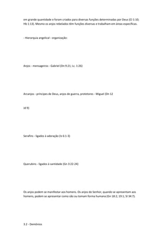 em grande quantidade e foram criados para diversas funções determinadas por Deus (CI 1:10;
Hb 1:13). Mesmo os anjos rebelados têm funções diversas e trabalham em áreas específicas.
- Hierarquia angelical - organização:
Anjos - mensageiros - Gabriel (Dn 9:21; Lc. 1:26)
Arcanjos - príncipes de Deus, anjos de guerra, protetores - Miguel (Dn 12
Jd 9)
Serafins - ligados à adoração (Is 6:1-3)
Querubins - ligados à santidade (Gn 3:22-24)
Os anjos podem se manifestar aos homens. Os anjos do Senhor, quando se apresentam aos
homens, podem se apresentar como são ou tomam forma humana (Gn 18:2; 19:1; Sl 34:7).
3.2 - Demônios
 