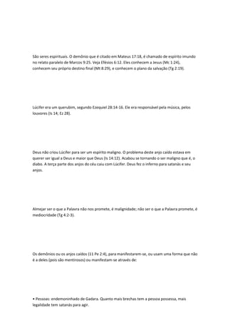 São seres espirituais. O demônio que é citado em Mateus 17:18, é chamado de espírito imundo
no relato paralelo de Marcos 9:25. Veja Efésios 6:12. Eles conhecem a Jesus (Mc 1:24),
conhecem seu próprio destino final (Mt 8:29), e conhecem o plano da salvação (Tg 2:19).
Lúcifer era um querubim, segundo Ezequiel 28:14-16. Ele era responsável pela música, pelos
louvores (Is 14; Ez 28).
Deus não criou Lúcifer para ser um espírito maligno. O problema deste anjo caído estava em
querer ser igual a Deus e maior que Deus (Is 14:12). Acabou se tornando o ser maligno que é, o
diabo. A terça parte dos anjos do céu caiu com Lúcifer. Deus fez o inferno para satanás e seu
anjos.
Almejar ser o que a Palavra não nos promete, é malignidade; não ser o que a Palavra promete, é
mediocridade (Tg 4:2-3).
Os demônios ou os anjos caídos (11 Pe 2:4), para manifestarem-se, ou usam uma forma que não
é a deles (pois são mentirosos) ou manifestam-se através de:
• Pessoas: endemoninhado de Gadara. Quanto mais brechas tem a pessoa possessa, mais
legalidade tem satanás para agir.
 