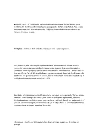• Animais: Mc 5:1 1: Os demônios não têm interesse em animais e sim nos homens e nos
territórios. Os demônios entram nos lugares pelos pecados do homem (1 Pe 5:8). Pelo pecado
eles podem levar uma pessoa à possessão. O objetivo de satanás é instalar a maldição no
homem, através do pecado.
Maldição é a permissão dada ao diabo para causar dano à vida das pessoas.
Essa permissão pode ser dada por alguém que exerce autoridade sobre outrem ou por si
mesmo. Às vezes lançamos maldição através de nossas palavras, de prognóstico negativo
(conhecido como "rogar praga") e não temos consciência da seriedade disso. Da nossa boca só
deve sair bênção (Tg 3:8-10). A maldição vem como conseqüência do pecado de não ouvir, não
obedecer e não guardar as ordens do Senhor, e de se misturar com outros deuses (Dt 28:15). A
maldição se instala porque pecamos (Lm 5:7-10).
Satanás é o príncipe dos demônios. Ele possui uma hierarquia bem organizada. “Porque a nossa
luta não é contra o sangue e a carne, e, sim, contra os principados e potestades, contra os
dominadores deste mundo tenebroso, contra as forças espirituais do mal, nas regiões celestes.”
(Ef 6:12). Os demônios agem por territórios Js 1:3; 1 Pe 5:8). Satanás se apodera dos territórios
ou por consagração ou pela legalidade do pecado.
• Principado - significa território ou jurisdição de um príncipe, ou país que dá título a um
príncipe.
 