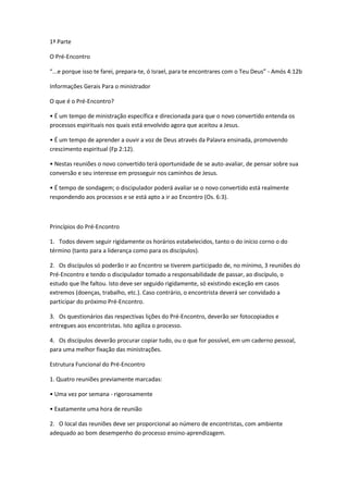 1ª Parte
O Pré-Encontro
“...e porque isso te farei, prepara-te, ó Israel, para te encontrares com o Teu Deus” - Amós 4:12b
Informações Gerais Para o ministrador
O que é o Pré-Encontro?
• É um tempo de ministração específica e direcionada para que o novo convertido entenda os
processos espirituais nos quais está envolvido agora que aceitou a Jesus.
• É um tempo de aprender a ouvir a voz de Deus através da Palavra ensinada, promovendo
crescimento espiritual (Fp 2:12).
• Nestas reuniões o novo convertido terá oportunidade de se auto-avaliar, de pensar sobre sua
conversão e seu interesse em prosseguir nos caminhos de Jesus.
• É tempo de sondagem; o discipulador poderá avaliar se o novo convertido está realmente
respondendo aos processos e se está apto a ir ao Encontro (Os. 6:3).
Princípios do Pré-Encontro
1. Todos devem seguir rigidamente os horários estabelecidos, tanto o do início corno o do
término (tanto para a liderança como para os discípulos).
2. Os discípulos só poderão ir ao Encontro se tiverem participado de, no mínimo, 3 reuniões do
Pré-Encontro e tendo o discipulador tomado a responsabilidade de passar, ao discípulo, o
estudo que lhe faltou. Isto deve ser seguido rigidamente, só existindo exceção em casos
extremos (doenças, trabalho, etc.). Caso contrário, o encontrista deverá ser convidado a
participar do próximo Pré-Encontro.
3. Os questionários das respectivas lições do Pré-Encontro, deverão ser fotocopiados e
entregues aos encontristas. Isto agiliza o processo.
4. Os discípulos deverão procurar copiar tudo, ou o que for possível, em um caderno pessoal,
para uma melhor fixação das ministrações.
Estrutura Funcional do Pré-Encontro
1. Quatro reuniões previamente marcadas:
• Uma vez por semana - rigorosamente
• Exatamente uma hora de reunião
2. O local das reuniões deve ser proporcional ao número de encontristas, com ambiente
adequado ao bom desempenho do processo ensino-aprendizagem.
 