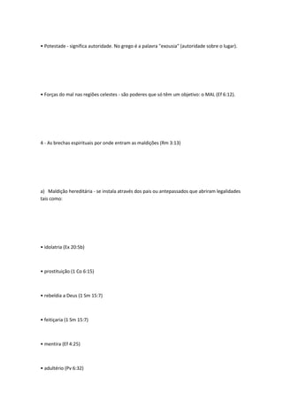 • Potestade - significa autoridade. No grego é a palavra "exousia" (autoridade sobre o lugar).
• Forças do mal nas regiões celestes - são poderes que só têm um objetivo: o MAL (Ef 6:12).
4 - As brechas espirituais por onde entram as maldições (Rm 3:13)
a) Maldição hereditária - se instala através dos pais ou antepassados que abriram legalidades
tais como:
• idolatria (Ex 20:5b)
• prostituição (1 Co 6:15)
• rebeldia a Deus (1 Sm 15:7)
• feitiçaria (1 Sm 15:7)
• mentira (Ef 4:25)
• adultério (Pv 6:32)
 