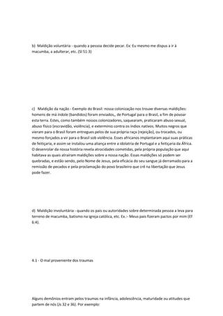 b) Maldição voluntária - quando a pessoa decide pecar. Ex: Eu mesmo me dispus a ir à
macumba, a adulterar, etc. (Sl 51:3)
c) Maldição da nação - Exemplo do Brasil: nossa colonização nos trouxe diversas maldições:
homens de má índole (bandidos) foram enviados,, de Portugal para o Brasil, a fim de povoar
esta terra. Estes, como também nossos colonizadores, saquearam, praticaram abuso sexual,
abuso físico (escravidão, violência), e extermínio contra os índios nativos. Muitos negros que
vieram para o Brasil foram entregues pelos de sua própria raça (rejeição), ou trocados, ou
mesmo forçados a vir para o Brasil sob violência. Esses africanos implantaram aqui suas práticas
de feitiçaria, e assim se instalou uma aliança entre a idolatria de Portugal e a feitiçaria da África.
O desenrolar da nossa história revela atrocidades cometidas, pela própria população que aqui
habitava as quais atraíram maldições sobre a nossa nação. Essas maldições só podem ser
quebradas, e estão sendo, pelo Nome de Jesus, pela eficácia do seu sangue já derramado para a
remissão de pecados e pela proclamação do povo brasileiro que crê na libertação que Jesus
pode fazer.
d) Maldição involuntária - quando os pais ou autoridades sobre determinada pessoa a leva para
terreno de macumba, batismo na igreja católica, etc. Ex.:- Meus pais fizeram pactos por mim (Ef
6:4).
4.1 - O mal proveniente dos traumas
Alguns demônios entram pelos traumas na infância, adolescência, maturidade ou atitudes que
partem de nós (Js 32 e 36). Por exemplo:
 