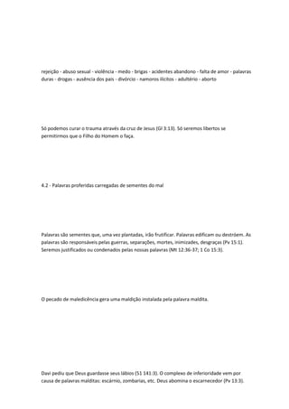 rejeição - abuso sexual - violência - medo - brigas - acidentes abandono - falta de amor - palavras
duras - drogas - ausência dos pais - divórcio - namoros ilícitos - adultério - aborto
Só podemos curar o trauma através da cruz de Jesus (Gl 3:13). Só seremos libertos se
permitirmos que o Filho do Homem o faça.
4.2 - Palavras proferidas carregadas de sementes do mal
Palavras são sementes que, uma vez plantadas, irão frutificar. Palavras edificam ou destróem. As
palavras são responsáveis pelas guerras, separações, mortes, inimizades, desgraças (Pv 15:1).
Seremos justificados ou condenados pelas nossas palavras (Mt 12:36-37; 1 Co 15:3).
O pecado de maledicência gera uma maldição instalada pela palavra maldita.
Davi pediu que Deus guardasse seus lábios (51 141:3). O complexo de inferioridade vem por
causa de palavras malditas: escárnio, zombarias, etc. Deus abomina o escarnecedor (Pv 13:3).
 