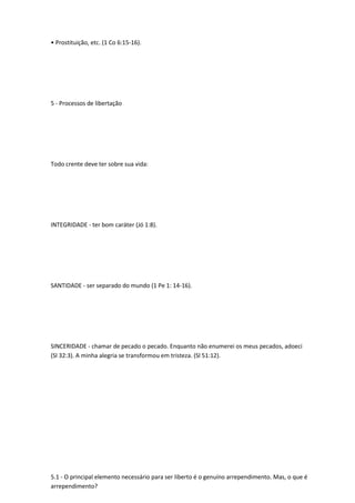 • Prostituição, etc. (1 Co 6:15-16).
5 - Processos de libertação
Todo crente deve ter sobre sua vida:
INTEGRIDADE - ter bom caráter (Jó 1:8).
SANTIDADE - ser separado do mundo (1 Pe 1: 14-16).
SINCERIDADE - chamar de pecado o pecado. Enquanto não enumerei os meus pecados, adoeci
(Sl 32:3). A minha alegria se transformou em tristeza. (Sl 51:12).
5.1 - O principal elemento necessário para ser liberto é o genuíno arrependimento. Mas, o que é
arrependimento?
 
