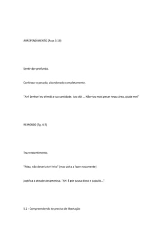 ARREPENDIMENTO (Atos 3:19)
Sentir dor profunda.
Confessar o pecado, abandonado completamente.
"Ah! Senhor! eu ofendi a tua santidade. Isto dói ... Não vou mais pecar nessa área, ajuda-me!"
REMORSO (Tg. 4:7)
Traz ressentimento.
"Pôxa, não deveria ter feito" (mas volta a fazer novamente)
justifica a atitude pecaminosa. "Ah! É por causa disso e daquilo..."
5.2 - Compreendendo se preciso de libertação
 