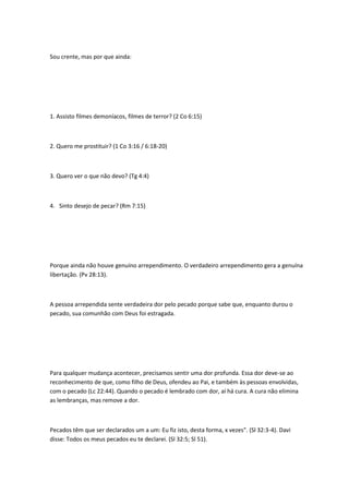 Sou crente, mas por que ainda:
1. Assisto filmes demoníacos, filmes de terror? (2 Co 6:15)
2. Quero me prostituir? (1 Co 3:16 / 6:18-20)
3. Quero ver o que não devo? (Tg 4:4)
4. Sinto desejo de pecar? (Rm 7:15)
Porque ainda não houve genuíno arrependimento. O verdadeiro arrependimento gera a genuína
libertação. (Pv 28:13).
A pessoa arrependida sente verdadeira dor pelo pecado porque sabe que, enquanto durou o
pecado, sua comunhão com Deus foi estragada.
Para qualquer mudança acontecer, precisamos sentir uma dor profunda. Essa dor deve-se ao
reconhecimento de que, como filho de Deus, ofendeu ao Pai, e também às pessoas envolvidas,
com o pecado (Lc 22:44). Quando o pecado é lembrado com dor, aí há cura. A cura não elimina
as lembranças, mas remove a dor.
Pecados têm que ser declarados um a um: Eu fiz isto, desta forma, x vezes". (Sl 32:3-4). Davi
disse: Todos os meus pecados eu te declarei. (Sl 32:5; Sl 51).
 