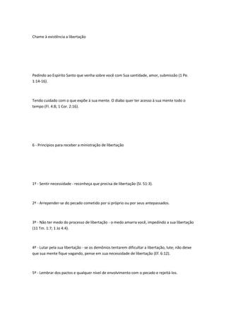 Chame à existência a libertação
Pedindo ao Espírito Santo que venha sobre você com Sua santidade, amor, submissão (1 Pe.
1:14-16).
Tendo cuidado com o que expõe à sua mente. O diabo quer ter acesso à sua mente todo o
tempo (Fl. 4:8; 1 Cor. 2:16).
6 - Princípios para receber a ministração de libertação
1º - Sentir necessidade - reconheça que precisa de libertação (SI. 51:3).
2º - Arrepender-se do pecado cometido por si próprio ou por seus antepassados.
3º - Não ter medo do processo de libertação - o medo amarra você, impedindo a sua libertação
(11 Tm. 1:7; 1 Jo 4:4).
4º - Lutar pela sua libertação - se os demônios tentarem dificultar a libertação, lute; não deixe
que sua mente fique vagando, pense em sua necessidade de libertação (Ef. 6:12).
5º - Lembrar dos pactos e qualquer nível de envolvimento com o pecado e rejeitá-los.
 