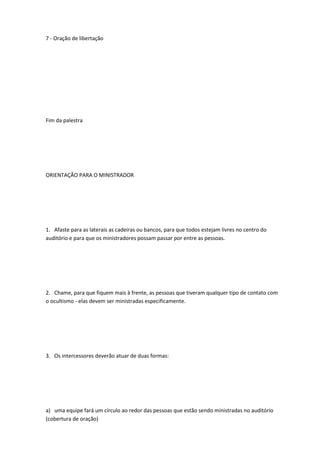 7 - Oração de libertação
Fim da palestra
ORIENTAÇÃO PARA O MINISTRADOR
1. Afaste para as laterais as cadeiras ou bancos, para que todos estejam livres no centro do
auditório e para que os ministradores possam passar por entre as pessoas.
2. Chame, para que fiquem mais à frente, as pessoas que tiveram qualquer tipo de contato com
o ocultismo - elas devem ser ministradas especificamente.
3. Os intercessores deverão atuar de duas formas:
a) uma equipe fará um círculo ao redor das pessoas que estão sendo ministradas no auditório
(cobertura de oração)
 