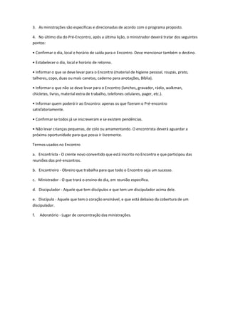 3. As ministrações são específicas e direcionadas de acordo com o programa proposto.
4. No último dia do Pré-Encontro, após a última lição, o ministrador deverá tratar dos seguintes
pontos:
• Confirmar o dia, local e horário de saída para o Encontro. Deve mencionar também o destino.
• Estabelecer o dia, local e horário de retorno.
• Informar o que se deve levar para o Encontro (material de higiene pessoal, roupas, prato,
talheres, copo, duas ou mais canetas, caderno para anotações, Bíblia).
• Informar o que não se deve levar para o Encontro (lanches, gravador, rádio, walkman,
chicletes, livros, material extra de trabalho, telefones celulares, pager, etc.).
• Informar quem poderá ir ao Encontro: apenas os que fizeram o Pré-encontro
satisfatoriamente.
• Confirmar se todos já se inscreveram e se existem pendências.
• Não levar crianças pequenas, de colo ou amamentando. O encontrista deverá aguardar a
próxima oportunidade para que possa ir livremente.
Termos usados no Encontro
a. Encontrista - O crente novo convertido que está inscrito no Encontro e que participou das
reuniões dos pré-encontros.
b. Encontreiro - Obreiro que trabalha para que todo o Encontro seja um sucesso.
c. Ministrador - O que trará o ensino do dia, em reunião específica.
d. Discipulador - Aquele que tem discípulos e que tem um discipulador acima dele.
e. Discípulo - Aquele que tem o coração ensinável, e que está debaixo da cobertura de um
discipulador.
f. Adoratório - Lugar de concentração das ministrações.
 