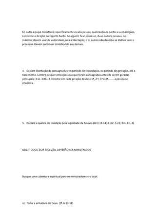 b) outra equipe ministrará especificamente a cada pessoa, quebrando os pactos e as maldições,
conforme a direção do Espírito Santo. Se alguém ficar possesso, duas ou três pessoas, no
máximo, devem usar de autoridade para a libertação, e os outros não deverão se distrair com o
processo. Devem continuar ministrando aos demais.
4. Declare libertação de consagrações no período de fecundação, no período de gestação, até o
nascimento. Lembre-se que temos pessoas que foram consagradas antes de serem geradas
pelos pais (1 Jo. 3:8b). E ministre em cada geração desde a 1ª, 2 ª, 3ª e 4ª........ a pessoa se
encontra.
5. Declare a quebra de maldição pela legalidade da Palavra (Gl 3:13-14; 2 Cor. 5:21; Rm. 8:1-3).
OBS.: TODOS, SEM EXCEÇÃO, DEVERÃO SER MINISTRADOS
Busque uma cobertura espiritual para os ministradores e o local:
a) Tome a armadura de Deus. (Ef. 6:13-18)
 