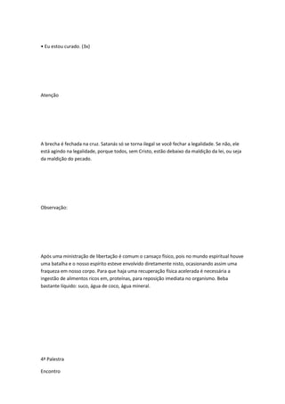 • Eu estou curado. (3x)
Atenção
A brecha é fechada na cruz. Satanás só se torna ilegal se você fechar a legalidade. Se não, ele
está agindo na legalidade, porque todos, sem Cristo, estão debaixo da maldição da lei, ou seja
da maldição do pecado.
Observação:
Após uma ministração de libertação é comum o cansaço físico, pois no mundo espiritual houve
uma batalha e o nosso espírito esteve envolvido diretamente nisto, ocasionando assim uma
fraqueza em nosso corpo. Para que haja uma recuperação física acelerada é necessária a
ingestão de alimentos ricos em, proteínas, para reposição imediata no organismo. Beba
bastante líquido: suco, água de coco, água mineral.
4ª Palestra
Encontro
 