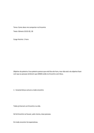 Tema: Como devo me comportar no Encontro
Texto: Gênesis 32:01-02, 30
Carga Horária: 1 hora
Objetivo da palestra: Essa palestra parece que está fora de hora, mas não está: ela objetiva fazer
com que as pessoas lembrem que AINDA estão no Encontro com Deus.
1 - Características comuns a todo encontro
Todos já tiveram um Encontro na vida.
Só há Encontro se houver, pelo menos, duas pessoas.
Em todo encontro há expectativas.
 