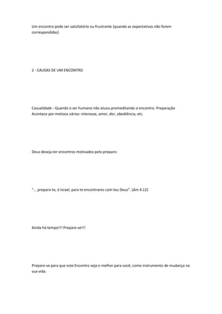 Um encontro pode ser satisfatório ou frustrante (quando as expectativas não forem
correspondidas)
2 - CAUSAS DE UM ENCONTRO
Casualidade - Quando o ser humano não atuou premeditando o encontro. Preparação
Acontece por motivos vários: interesse, amor, dor, obediência, etc.
Deus deseja ter encontros motivados pelo preparo:
“... prepara-te, ó Israel, para te encontrares com teu Deus”. (Am 4:12)
Ainda há tempo!!! Prepare-se!!!
Prepare-se para que este Encontro seja o melhor para você, como instrumento de mudança na
sua vida.
 