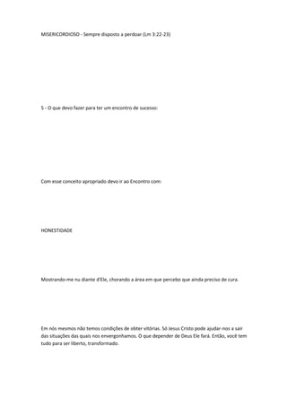 MISERICORDIOSO - Sempre disposto a perdoar (Lm 3:22-23)
5 - O que devo fazer para ter um encontro de sucesso:
Com esse conceito apropriado devo ir ao Encontro com:
HONESTIDADE
Mostrando-me nu diante d'Ele, chorando a área em que percebo que ainda preciso de cura.
Em nós mesmos não temos condições de obter vitórias. Só Jesus Cristo pode ajudar-nos a sair
das situações das quais nos envergonhamos. O que depender de Deus Ele fará. Então, você tem
tudo para ser liberto, transformado.
 