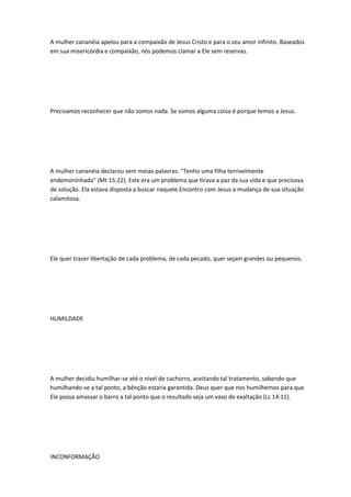 A mulher cananéia apelou para a compaixão de Jesus Cristo e para o seu amor infinito. Baseados
em sua misericórdia e compaixão, nós podemos clamar a Ele sem reservas.
Precisamos reconhecer que não somos nada. Se somos alguma coisa é porque temos a Jesus.
A mulher cananéia declarou sem meias-palavras: "Tenho uma filha terrivelmente
endemoninhada" (Mt 15:22). Este era um problema que tirava a paz da sua vida e que precisava
de solução. Ela estava disposta a buscar naquele Encontro com Jesus a mudança de sua situação
calamitosa.
Ele quer trazer libertação de cada problema, de cada pecado, quer sejam grandes ou pequenos.
HUMILDADE
A mulher decidiu humilhar-se até o nível de cachorro, aceitando tal tratamento, sabendo que
humilhando-se a tal ponto, a bênção estaria garantida. Deus quer que nos humilhemos para que
Ele possa amassar o barro a tal ponto que o resultado seja um vaso de exaltação (Lc 14:11).
INCONFORMAÇÃO
 