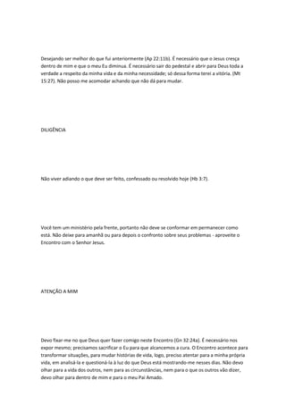 Desejando ser melhor do que fui anteriormente (Ap 22:11b). É necessário que o Jesus cresça
dentro de mim e que o meu Eu diminua. É necessário sair do pedestal e abrir para Deus toda a
verdade a respeito da minha vida e da minha necessidade; só dessa forma terei a vitória. (Mt
15:27). Não posso me acomodar achando que não dá para mudar.
DILIGÊNCIA
Não viver adiando o que deve ser feito, confessado ou resolvido hoje (Hb 3:7).
Você tem um ministério pela frente, portanto não deve se conformar em permanecer como
está. Não deixe para amanhã ou para depois o confronto sobre seus problemas - aproveite o
Encontro com o Senhor Jesus.
ATENÇÃO A MIM
Devo fixar-me no que Deus quer fazer comigo neste Encontro (Gn 32:24a). É necessário nos
expor mesmo; precisamos sacrificar o Eu para que alcancemos a cura. O Encontro acontece para
transformar situações, para mudar histórias de vida, logo, preciso atentar para a minha própria
vida, em analisá-la e questioná-la à luz do que Deus está mostrando-me nesses dias. Não devo
olhar para a vida dos outros, nem para as circunstâncias, nem para o que os outros vão dizer,
devo olhar para dentro de mim e para o meu Pai Amado.
 