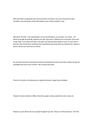 Meu ministério vai depender dos meus Encontros com Deus. Se o meu Encontro for bem
sucedido, meus discípulos serão estimulados a que o deles também o seja.
Não tente "enrolar" a seu discipulador, ou aos ministradores, ou ao pastor, ou a Deus... Vá
direto ao âmago da questão, exponha sua vida. Seja claro e objetivo com as pessoas. Jesus quer
mudar toda a sua história de vida e, Ele pode usar pessoas para ajudá-lo nisso. Se você assim o
permitir, Deus há de fazer mudanças tão maravilhosas que você, pelo seu testemunho, afetará a
outros. Nunca mais você será o mesmo.
Ao sair desse Encontro você deverá continuar desejando Encontros com Jesus: Separe tempo de
qualidade para estar com o Senhor, não o tempo que sobra.
Priorize o Encontro, não deixe que as urgências tomem o lugar das prioridades.
Prepare recursos materiais: Bíblia, dicionário, papel, caneta, aparelho de som, local, etc.
Prepare-se, pois dentro de seu coração há alguém que diz: "Buscai a minha presença". (Sl 27:8)
 